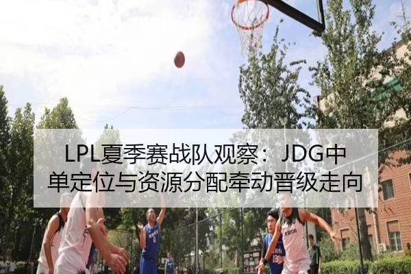 LPL夏季赛战队观察：JDG中单定位与资源分配牵动晋级走向